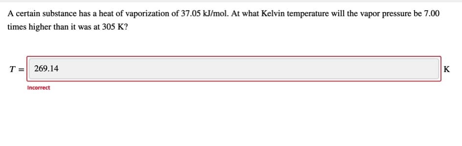 A certain substance has a heat of vaporization of 37.05 kJ/mol. At what Kelvin temperature will the vapor pressure be 7.00
times higher than it was at 305 K?
T = 269.14
K
Incorrect
