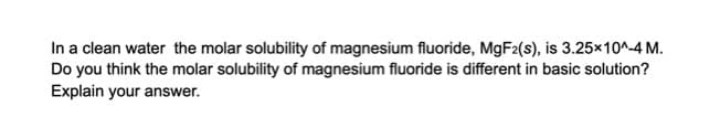 In a clean water the molar solubility of magnesium fluoride, MGF2(s), is 3.25x10^-4 M.
Do you think the molar solubility of magnesium fluoride is different in basic solution?
Explain your answer.
