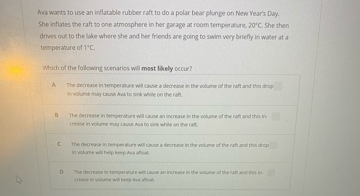 Ava wants to use an inflatable rubber raft to do a polar bear plunge on New Year's Day.
She inflates the raft to one atmosphere in her garage at room temperature, 20°C. She then
drives out to the lake where she and her friends are going to swim very briefly in water at a
temperature of 1°C.
Which of the following scenarios ill most likely occur?
The decrease in temperature will cause a decrease in the volume of the raft and this drop
in volume may cause Ava to sink while on the raft.
The decrease in temperature will cause an increase in the volume of the raft and this in-
crease in volume may cause Ava to sink while on the raft.
The decrease in temperature will cause a decrease in the volume of the raft and this drop
in volume will help keep Ava afloat.
The decrease in temperature will cause an increase in the volume of the raft and this in-
crease in volume will keep Ava afloat.

