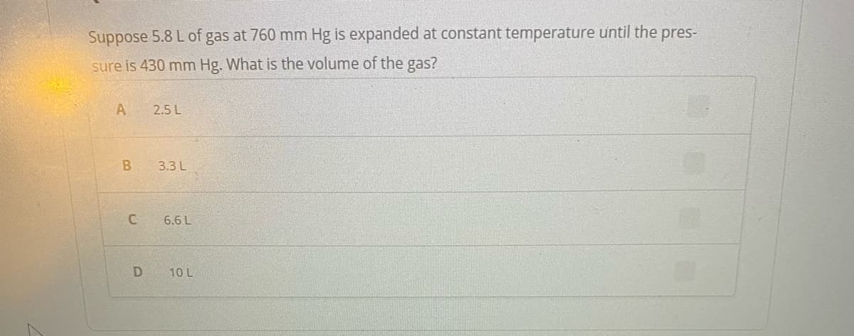 Suppose 5.8 L of gas at 760 mm Hg is expanded at constant temperature until the pres-
sure is 430 mm Hg. What is the volume of the gas?
A
2.5 L
3.3 L
C
6.6 L
10 L
B
