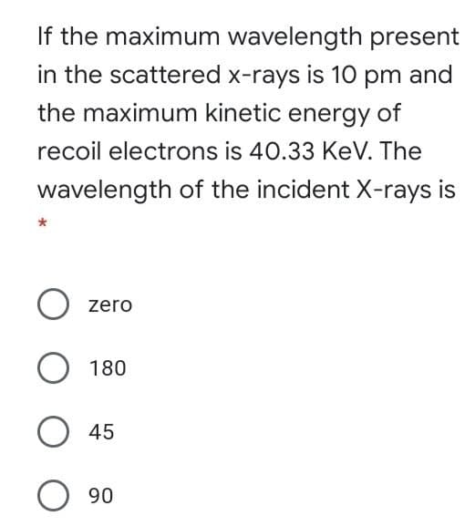 If the maximum wavelength present
in the scattered x-rays is 10 pm and
the maximum kinetic energy of
recoil electrons is 40.33 KeV. The
wavelength of the incident X-rays is
zero
O 180
O 45
O 90
