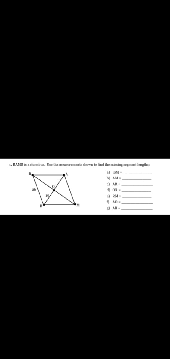 1. RAMB is a rhombus. Use the measurements shown to find the missing segment lengths:
R.
a) BM =
b) AM =
c) AR =
26
d) OR =
10
e) RM =
f) AO =
'M
g) AB =
