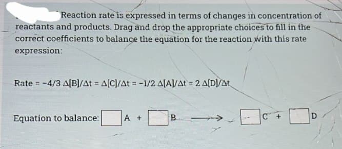 Reaction rate is expressed in terms of changes in concentration of
reactants and products. Drag and drop the appropriate choices to fill in the
correct coefficients to balance the equation for the reaction with this rate
expression:
Rate = -4/3 A[B]/At = A[C]/At = -1/2 A[A]/At = 2 A[D]/At
Equation to balance: A +
B
D