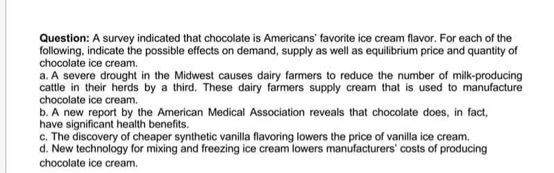 Question: A survey indicated that chocolate is Americans' favorite ice cream flavor. For each of the
following, indicate the possible effects on demand, supply as well as equilibrium price and quantity of
chocolate ice cream.
a. A severe drought in the Midwest causes dairy farmers to reduce the number of milk-producing
cattle in their herds by a third. These dairy farmers supply cream that is used to manufacture
chocolate ice cream.
b. A new report by the American Medical Association reveals that chocolate does, in fact,
have significant health benefits.
c. The discovery of cheaper synthetic vanilla flavoring lowers the price of vanilla ice cream.
d. New technology for mixing and freezing ice cream lowers manufacturers' costs of producing
chocolate ice cream.
