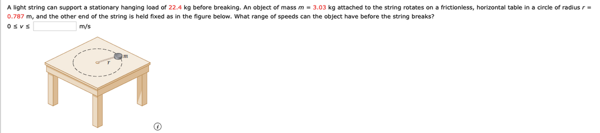 A light string can support a stationary hanging load of 22.4 kg before breaking. An object of mass m = 3.03 kg attached to the string rotates on a frictionless, horizontal table in a circle of radiusr =
0.787 m, and the other end of the string is held fixed as in the figure below. What range of speeds can the object have before the string breaks?
Osvs
m/s
