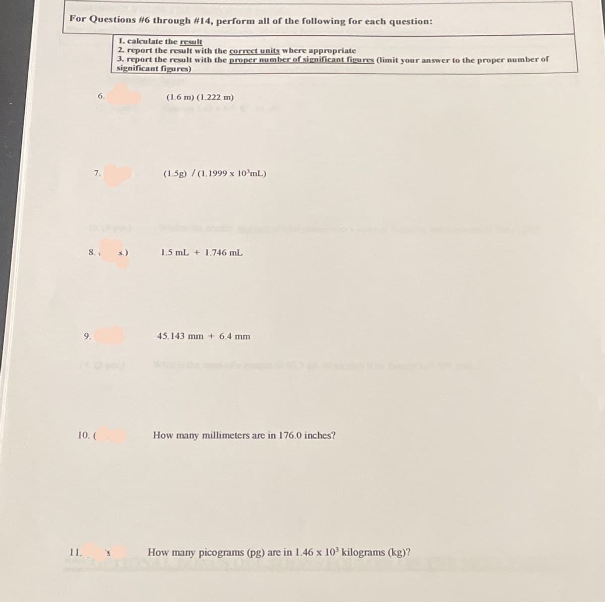For Questions #6 through #14, perform all of the following for each question:
1. calculate the result
2. report the result with the correct units where appropriate
3. report the result with the proper number of significant figures (limit your answer to the proper number of
significant figures)
6.
(1.6 m) (1.222 m)
7.
(1.5g)/(1.1999 x 10 mL)
8. s.)
1.5 mL + 1.746 mL
45.143 mm + 6.4 mm
How many millimeters are in 176.0 inches?
How many picograms (pg) are in 1.46 x 10³ kilograms (kg)?
9.
10. (
11.