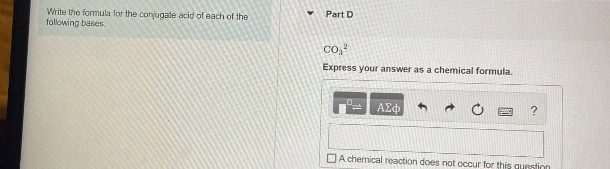 Write the formula for the conjugate acid of each of the
following bases.
Part D
CO2²-
Express your answer as a chemical formula.
ΑΣφ
DA chemical reaction does not occur for this guestion
