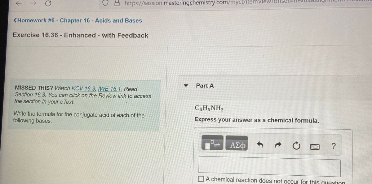 https://session.masteringchemistry.com/myct/itemView?offse
<Homework #6 - Chapter 16- Acids and Bases
Exercise 16.36 Enhanced - with Feedback
Part A
MISSED THIS? Watch KCV 16.3, IWE 16.1; Read
Section 16.3. You can click on the Review link to access
the section in your e Text.
C6 H;NH2
Write the formula for the conjugate acid of each of the
following bases.
Express your answer as a chemical formula.
ΑΣφ
?
A chemical reaction does not occur for this question
