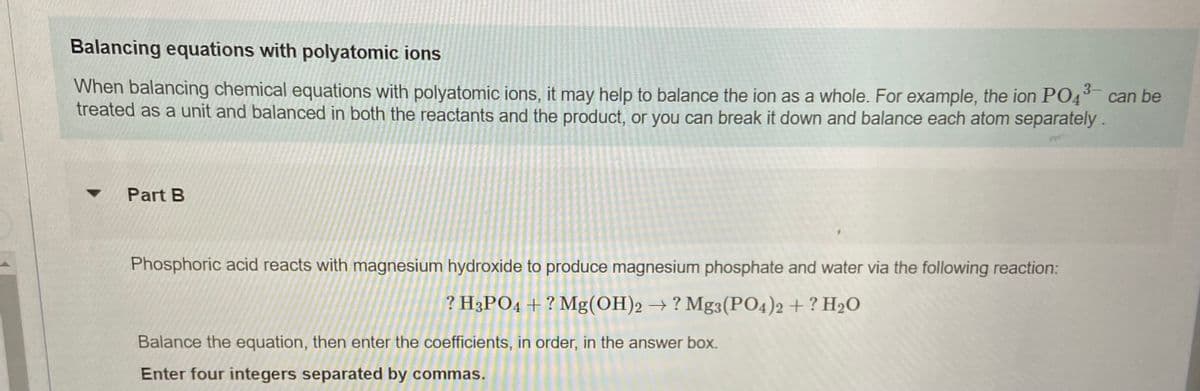 Balancing equations with polyatomic ions
When balancing chemical equations with polyatomic ions, it may help to balance the ion as a whole. For example, the ion PO4° can be
treated as a unit and balanced in both the reactants and the product, or you can break it down and balance each atom separately .
Part B
Phosphoric acid reacts with magnesium hydroxide to produce magnesium phosphate and water via the following reaction:
? H3PO4 + ? Mg(OH)2 → ? Mg3(PO4)2 + ? H20
Balance the equation, then enter the coefficients, in order, in the answer box.
Enter four integers separated by commas.
