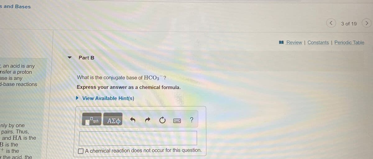 s and Bases
3 of 19
<>
I Review | Constants | Periodic Table
Part B
, an acid is any
nsfer a proton
ase is any
What is the conjugate base of HCO3 ?
d-base reactions
Express your answer as a chemical formula.
• View Available Hint(s)
ΑΣφφ
?
enly by one
pairs. Thus,
and HA is the
B is the
+ is the
r the acid, the
A chemical reaction does not occur for this question.
