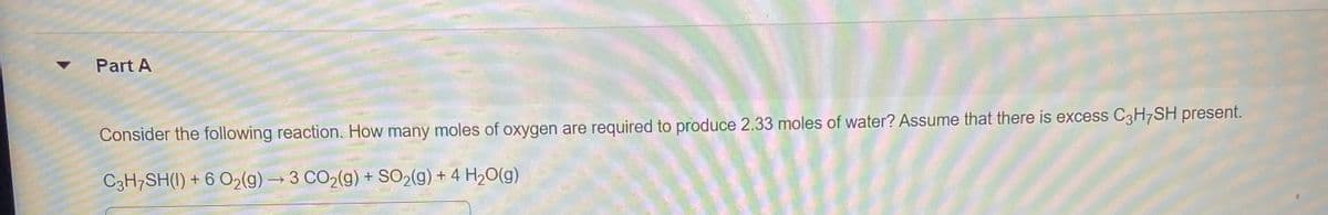 Part A
Consider the following reaction. How many moles of oxygen are required to produce 2.33 moles of water? Assume that there is excess C3H7SH present.
C3H7SH(I) + 6 O2(g) → 3 CO2(g) + SO2(g) + 4 H2O(g)
