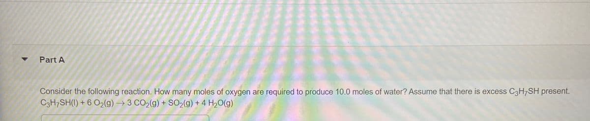 Part A
Consider the following reaction. How many moles of oxygen are required to produce 10.0 moles of water? Assume that there is excess C3H¬SH present.
C3H7SH(I) + 6 O2(g) → 3 CO2(g) + SO2(g) + 4 H20(g)
