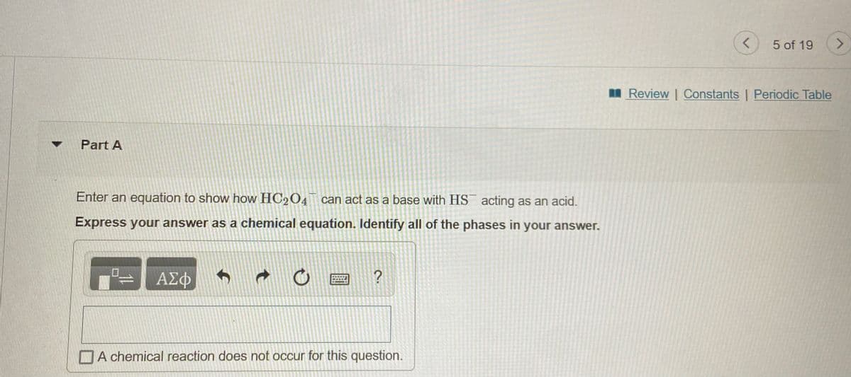 5 of 19
Review | Constants | Periodic Table
Part A
Enter an equation to show how HC204 can act as a base with HS acting as an acid.
Express your answer as a chemical equation. Identify all of the phases in your answer.
ΑΣΦ
DA chemical reaction does not occur for this question.
