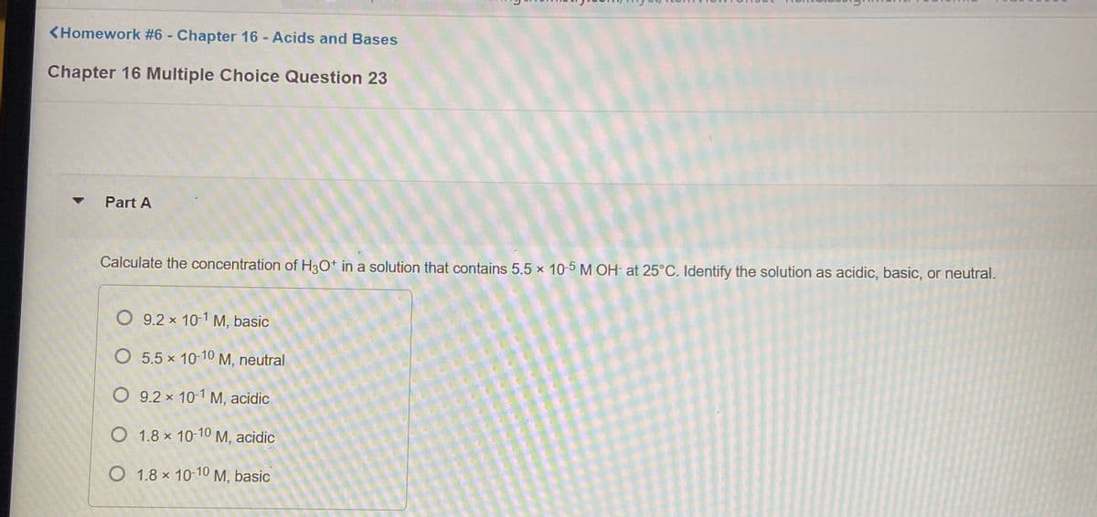 <Homework #6 - Chapter 16 - Acids and Bases
Chapter 16 Multiple Choice Question 23
Part A
Calculate the concentration of H3Ot in a solution that contains 5.5 x 10-5 M OH at 25°C. Identify the solution as acidic, basic, or neutral.
O 9.2 x 10-1 M, basic
O 5.5 x 10-10 M, neutral
O 9.2 x 10-1 M, acidic
O 1.8 x 10-10 M, acidic
O 1.8 x 10-10 M, basic
