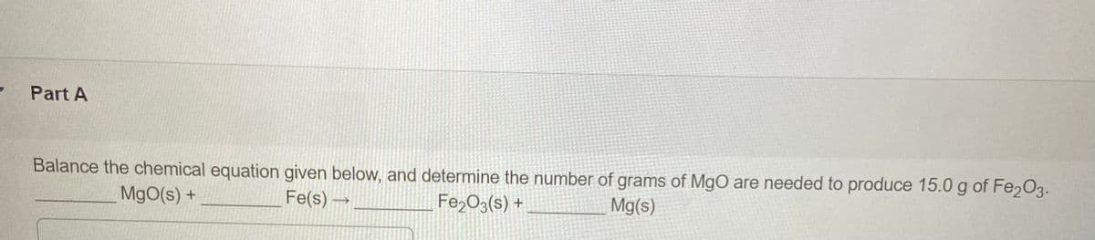 Part A
Balance the chemical equation given below, and determine the number of grams of MgO are needed to produce 15.0 g of Fe203.
MgO(s) +
Fe(s) →
Fe,O3(s) +
Mg(s)
