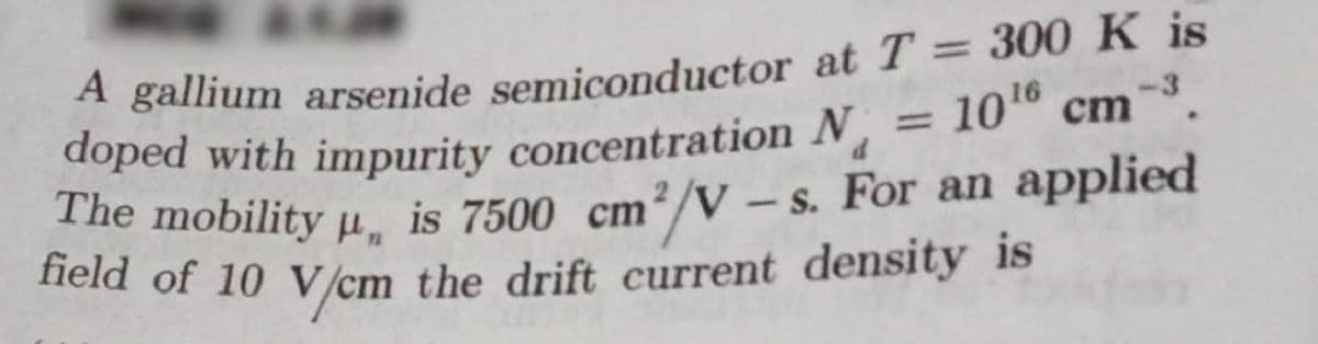 A gallium arsenide semiconductor at T = 300 K is
doped with impurity concentration N
The mobility µ, is 7500 cm²/V – s. For an applied
field of 10 V /cm the drift current density is
1016 cm
%3D
