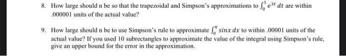 8. How large should n be so that the trapezoidal and Simpson's approximations to fe³t dt are within
000001 units of the actual value?
9. How large should n be to use Simpson's rule to approximate f sinx dx to within .00001 units of the
actual value? If you used 10 subrectangles to approximate the value of the integral using Simpson's rule,
give an upper bound for the error in the approximation.