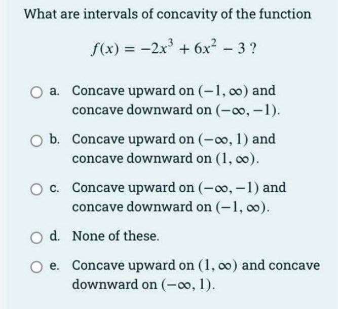 What are intervals of concavity of the function
f(x) = -2x + 6x² – 3 ?
a. Concave upward on (-1, 00) and
concave downward on (-oo, -1).
b. Concave upward on (-o, 1) and
concave downward on (1, co).
Concave upward on (-0o, -1) and
concave downward on (-1, o).
С.
d. None of these.
Concave upward on (1, o0) and concave
downward on (-o, 1).
е.
