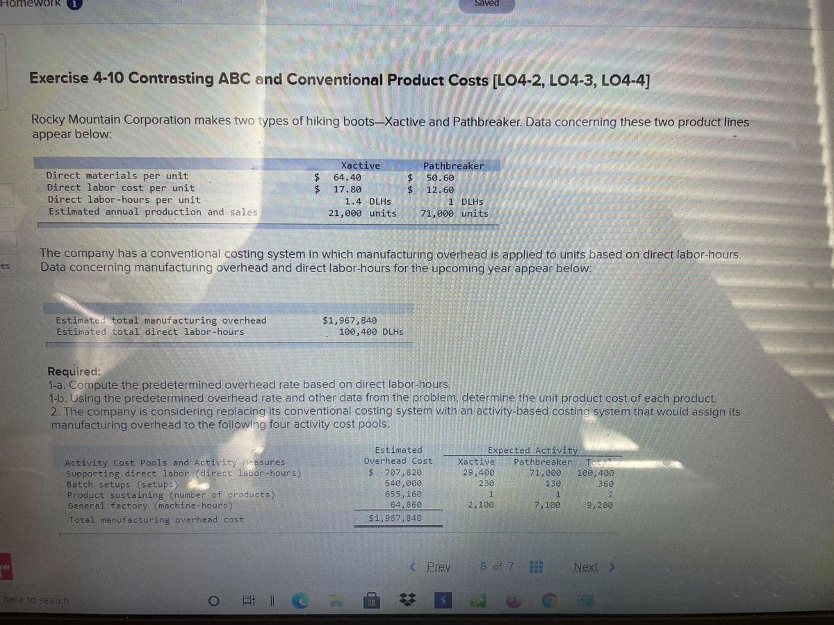 Homework
Saved
Exercise 4-10 Contrasting ABC and Conventional Product Costs [LO4-2, LO4-3, LO4-4]
Rocky Mountain Corporation makes two types of hiking boots-Xactive and Pathbreaker. Data concerning these two product lines
appear below:
Xactive
Pathbreaker
50.60
Direct materials per unit
Direct labor cost per unit
Direct labor-hours
Estimated annual production and sales
64.40
$.
17.80
$4
12.60
per unit
1.4 DLHS
1 DLHS
21,000 units
71,000 units
The company has a conventional costing system in which manufacturing overhead is applied to units based on direct labor-hours.
Data concerning manufacturing overhead and direct labor-hours for the upcoming year appear below
es
Estimated total manufacturing overhead
Estimated total direct labor-hours
$1,967,840
100,400 DLHS
Required:
1-a. Compute the predetermined overhead rate based on direct labor-hours.
1-b. Using the predetermined overhead rate and other data from the problem, determine the unit product cost of each product.
2. The company is considering replacing its conventional costing system with an activity-based costing system that would assign its
manufacturing overhead to the following four activity cost pools
Estimated
Overhead Cost
Xactive
29,400
230
Expected Activity
Pathbreaker
71,000
130
Activity Cost Pools and Activity Measures
Supporting direct labor (direct labor-hours)
Batch setups (setups)
Product sustaining (number of products)
General factory (machine-hours)
Total manufacturing overhead cost
$707,820
540,000
655,160
64,860
$1,967,840
100,400
360
1
1
2,100
7,100
9,200
Prev
5 of 7
Next >
here to search
LEGO
