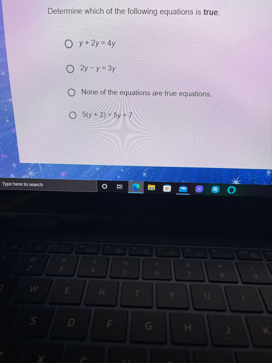 Determine which of the following equations is true.
O y+2y = 4y
O 2y - y= 3y
O None of the equations are true equations.
5(y + 2) = 5y + 7
Type here to search
F2
F3
F4
F5
F6
F7
F10
F8
F9
%23
24
%
&
2
3
4.
5
6
8.
9
R
D
F
K.
J0
