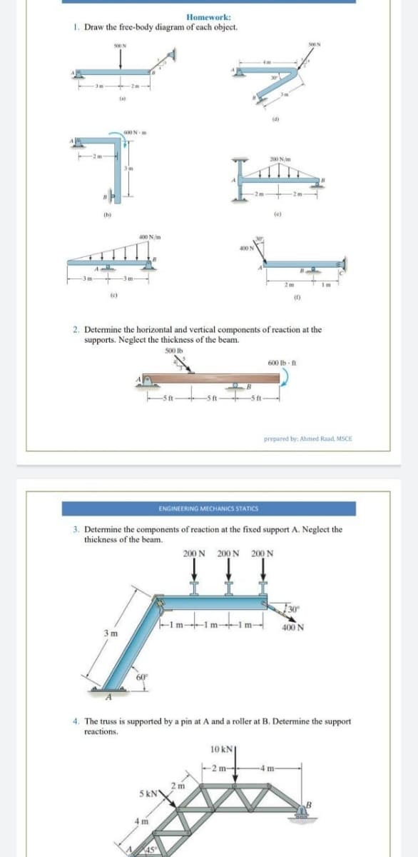 Homework:
1. Draw the free-body diagram of cach object.
S00N
2m
(a
600N
200 N/m
2m
(b)
(e)
400 N/m
3 m
3 m
2m
Im
(1)
2. Determine the horizontal and vertical components of reaction at the
supports. Neglect the thickness of the beam.
500 lb
600 lb - ft
-5ft
5 f
prepared by: Ahmed Raad, MSCE
ENGINEERING MECHANICS STATICS
3. Determine the components of reaction at the fixed support A. Neglect the
thickness of the beam.
TTT
200 N 200 N 200 N
30
-1m--1 m-1 m-
400 N
3 m
60
4. The truss is supported by a pin at A and a roller at B. Determine the support
reactions.
10 kN
-2 m
- -
4 m
2 m
5 kN
4 m
