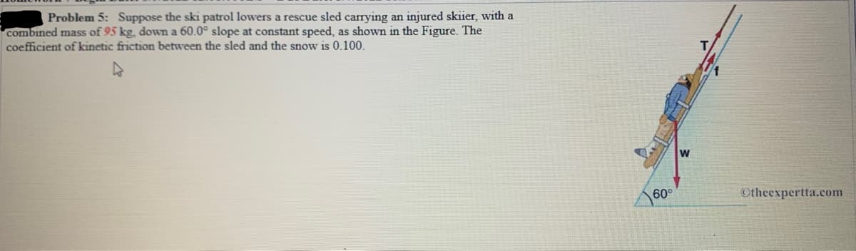 Problem 5: Suppose the ski patrol lowers a rescue sled carrying an injured skiier, with a
combined mass of 95 kg, down a 60.0° slope at constant speed, as shown in the Figure. The
coefficient of kinetic friction between the sled and the snow is 0.100.
w
60°
Otheexpertta.com
