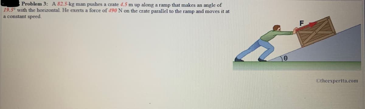 Problem 3: A 82.5-kg man pushes a crate 4.5 m up along a ramp that makes an angle of
19.5° with the horizontal. He exerts a force of 490 N on the crate parallel to the ramp and moves it at
a constant speed.
Otheexpertta.com
