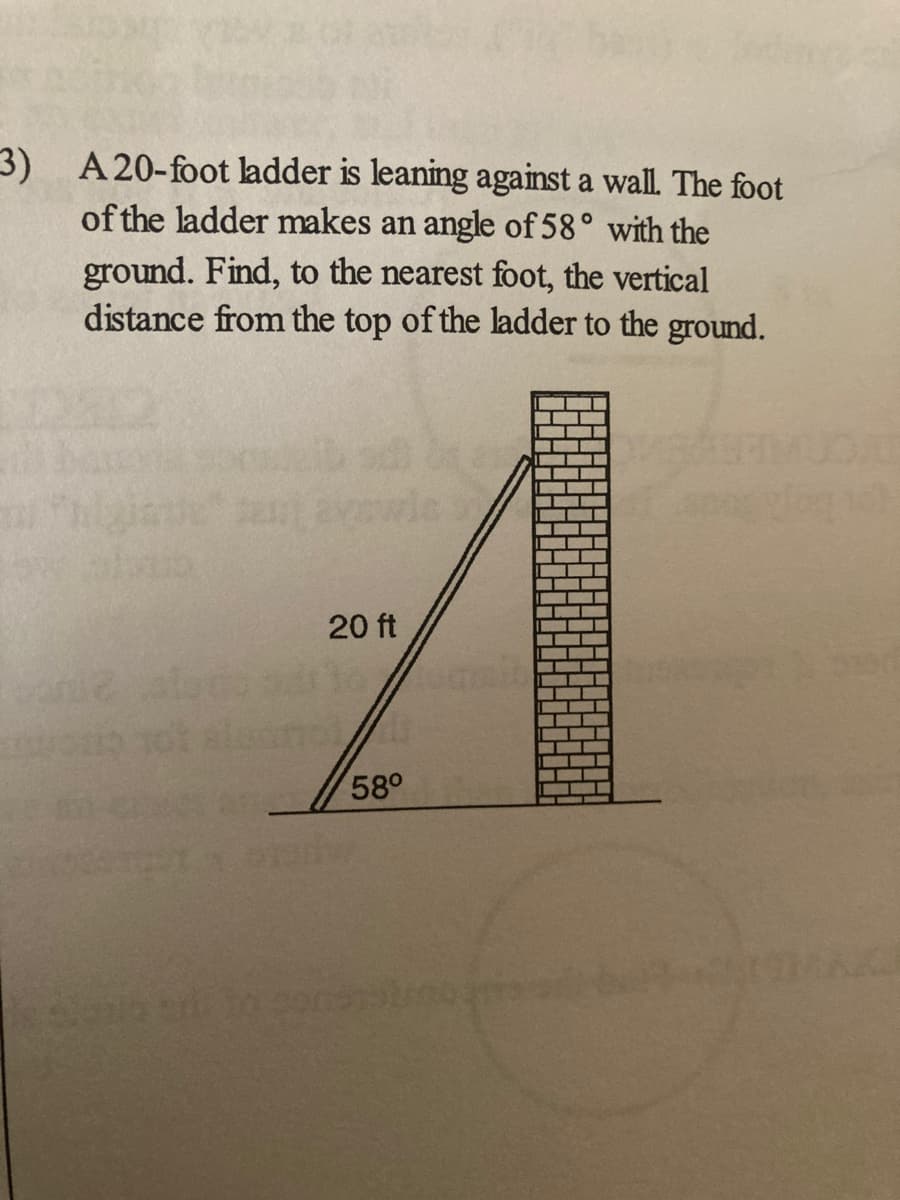 3) A20-foot ladder is leaning against a wall. The foot
of the ladder makes an angle of 58° with the
ground. Find, to the nearest foot, the vertical
distance from the top of the ladder to the ground.
20 ft
58°
EGO
