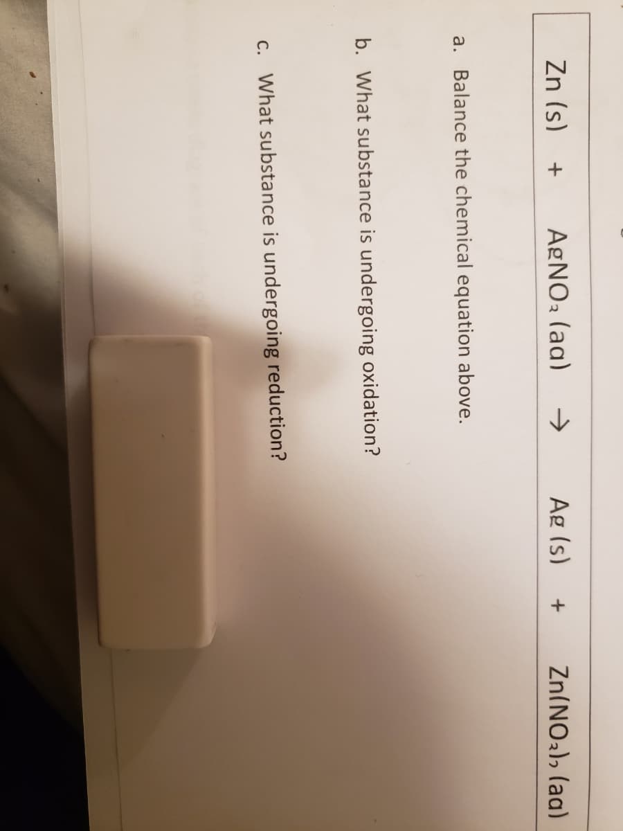 Zn (s)
AgNO3 (aq)
->
Ag (s)
Zn(NO2), (ag)
a. Balance the chemical equation above.
b. What substance is undergoing oxidation?
c. What substance is undergoing reduction?
