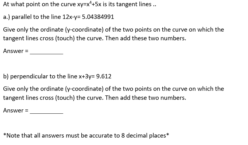At what point on the curve xy=x*+5x is its tangent lines ..
a.) parallel to the line 12x-y= 5.04384991
Give only the ordinate (y-coordinate) of the two points on the curve on which the
tangent lines cross (touch) the curve. Then add these two numbers.
Answer =
b) perpendicular to the line x+3y= 9.612
Give only the ordinate (y-coordinate) of the two points on the curve on which the
tangent lines cross (touch) the curve. Then add these two numbers.
Answer =
*Note that all answers must be accurate to 8 decimal places*
