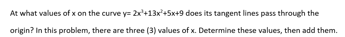 At what values of x on the curve y= 2x³+13x²+5x+9 does its tangent lines pass through the
origin? In this problem, there are three (3) values of x. Determine these values, then add them.
