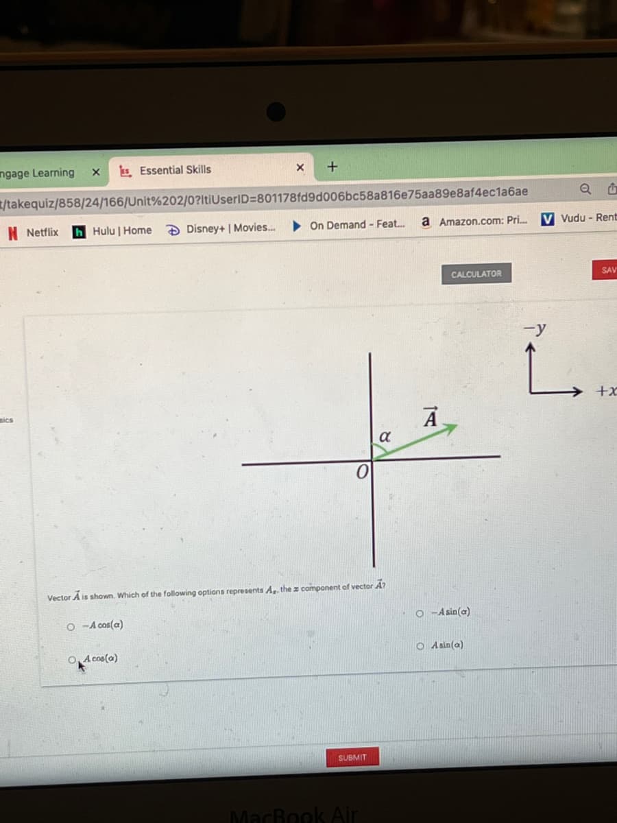 ngage Learning
s Essential Skills
/takequiz/858/24/166/Unit%202/0?ltiUserID=801178fd9d006bc58a816e75aa89e8af4ec1a6ae
N Netflix
h Hulu | Home
D Disney+ | Movies...
On Demand - Feat.
a Amazon.com: Pri.
V Vudu - Rent
CALCULATOR
SAV
-y
L.
→ +x
ics
Vector A is shown. Which of the following options represents A. the z component of vector A?
O -A cos(a)
O -A sin(a)
O, A cos(a)
O Asin(a)
SUBMIT
MacBook Air
