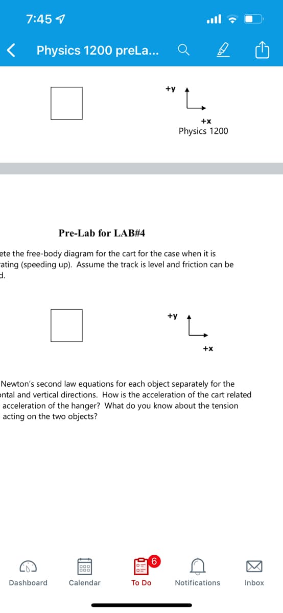 7:45 7
Physics 1200 preLa...
+y
+x
Physics 1200
Pre-Lab for LAB#4
ete the free-body diagram for the cart for the case when it is
rating (speeding up). Assume the track is level and friction can be
d.
+y
L.
+x
Newton's second law equations for each object separately for the
ontal and vertical directions. How is the acceleration of the cart related
acceleration of the hanger? What do you know about the tension
acting on the two objects?
6.
Dashboard
Calendar
To Do
Notifications
Inbox
因
