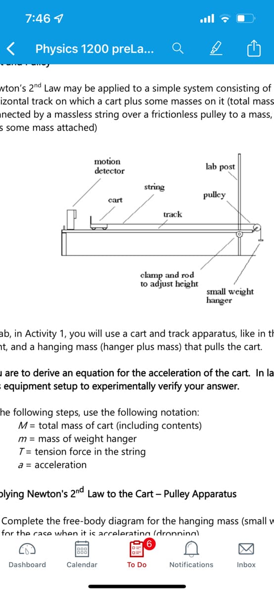 7:46 1
Physics 1200 preLa...
wton's 2nd Law may be applied to a simple system consisting of
izontal track on which a cart plus some masses on it (total mass
nected by a massless string over a frictionless pulley to a mass,
s some mass attached)
motion
detector
lab post
string
pullcy
cart
track
clamp and rod
to adjust height
small weight
hanger
ab, in Activity 1, you will use a cart and track apparatus, like in th
ht, and a hanging mass (hanger plus mass) that pulls the cart.
u are to derive an equation for the acceleration of the cart. In la
equipment setup to experimentally verify your answer.
he following steps, use the following notation:
M = total mass of cart (including contents)
m = mass of weight hanger
T = tension force in the string
a = acceleration
plying Newton's 2nº Law to the Cart – Pulley Apparatus
Complete the free-body diagram for the hanging mass (small w
for the case when it is acceleratina (dronnina).
Dashboard
Calendar
To Do
Notifications
Inbox
