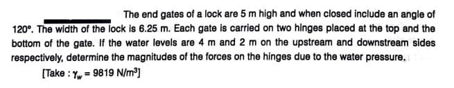 The end gates of a lock are 5 m high and when closed include an angle of
120°. The width of the lock is 6.25 m. Each gate is carried on two hinges placed at the top and the
bottom of the gate. If the water levels are 4 m and 2 m on the upstream and downstream sides
respectively, determine the magnitudes of the forces on the hinges due to the water pressure,
[Take : Y, = 9819 N/m³]

