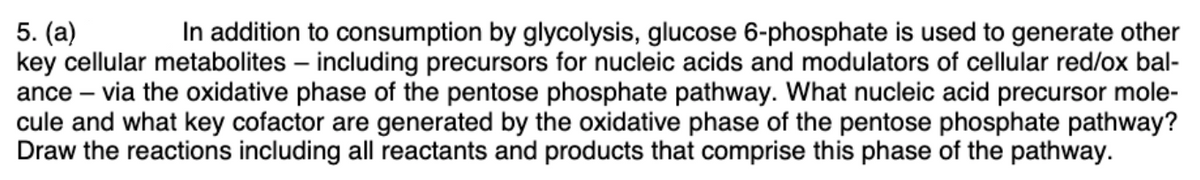 In addition to consumption by glycolysis, glucose 6-phosphate is used to generate other
5. (a)
key cellular metabolites – including precursors for nucleic acids and modulators of cellular red/ox bal-
ance – via the oxidative phase of the pentose phosphate pathway. What nucleic acid precursor mole-
cule and what key cofactor are generated by the oxidative phase of the pentose phosphate pathway?
Draw the reactions including all reactants and products that comprise this phase of the pathway.
