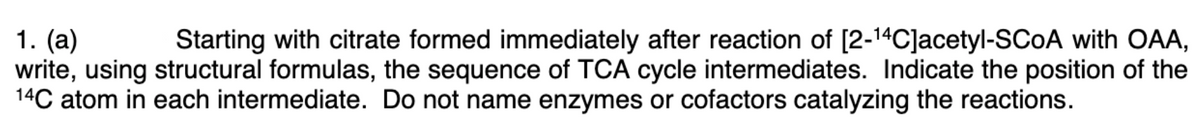 1. (a)
write, using structural formulas, the sequence of TCA cycle intermediates. Indicate the position of the
14C atom in each intermediate. Do not name enzymes or cofactors catalyzing the reactions.
Starting with citrate formed immediately after reaction of [2-14C]acetyl-SCOA with OAA,
