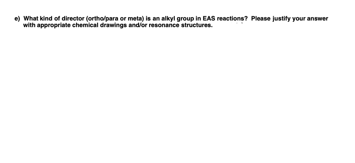e) What kind of director (ortho/para or meta) is an alkyl group in EAS reactions? Please justify your answer
with appropriate chemical drawings and/or resonance structures.
