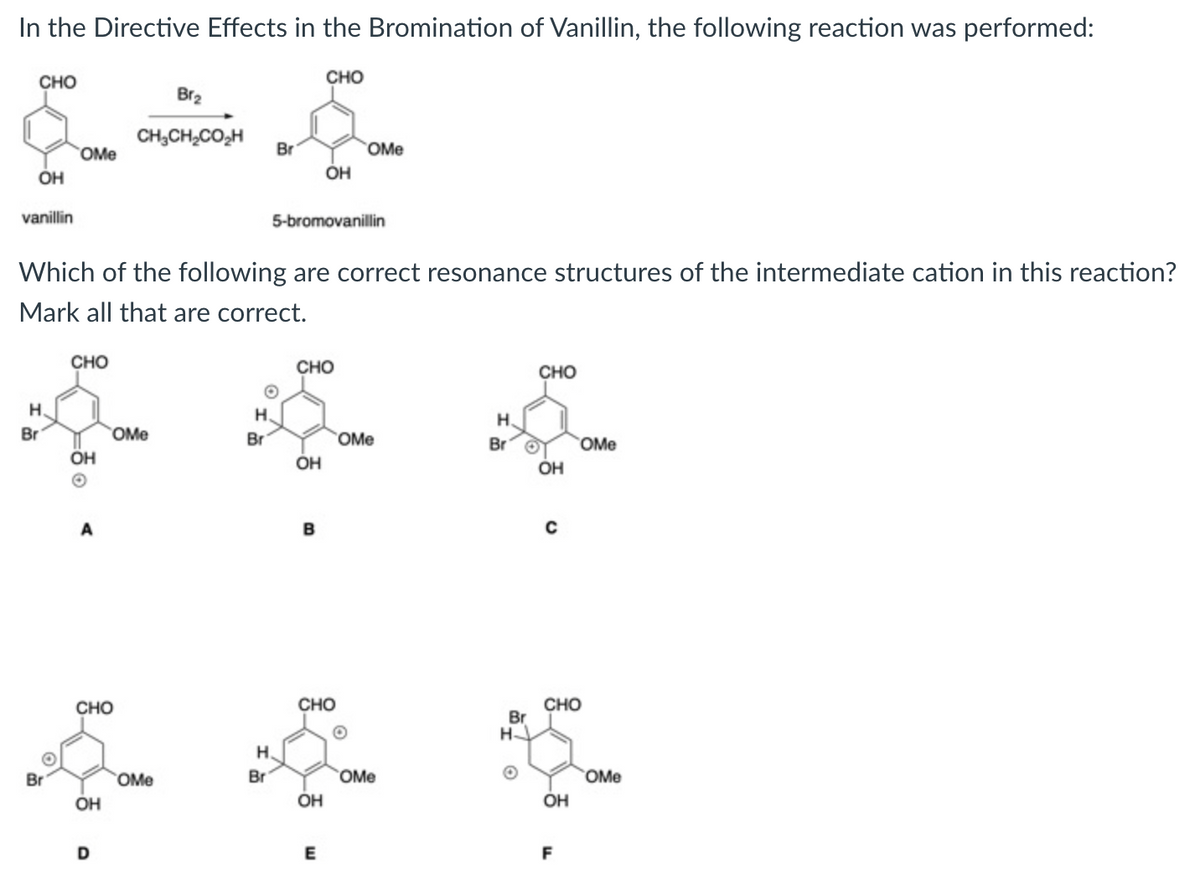 In the Directive Effects in the Bromination of Vanillin, the following reaction was performed:
CHO
сно
Br2
CH,CH,CO,H
Br
OMe
OMe
OH
OH
vanillin
5-bromovanillin
Which of the following are correct resonance structures of the intermediate cation in this reaction?
Mark all that are correct.
CHO
CHO
CHO
H.
H.
H.
Br
OMe
Br
OMe
Br
OMe
OH
OH
A
B
CHO
CHO
Br
H-
CHO
H.
Br
OMe
Br
OMe
OMe
OH
OH
OH
F
