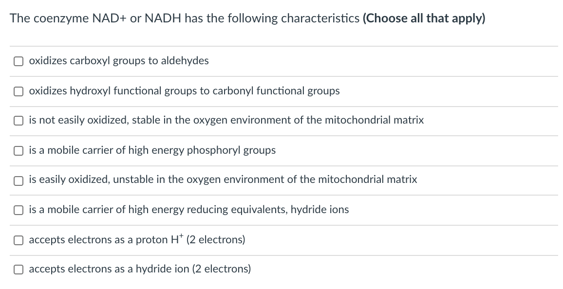The coenzyme NAD+ or NADH has the following characteristics (Choose all that apply)
O oxidizes carboxyl groups to aldehydes
O oxidizes hydroxyl functional groups to carbonyl functional groups
is not easily oxidized, stable in the oxygen environment of the mitochondrial matrix
O is a mobile carrier of high energy phosphoryl groups
is easily oxidized, unstable in the oxygen environment of the mitochondrial matrix
is a mobile carrier of high energy reducing equivalents, hydride ions
accepts electrons as a proton H* (2 electrons)
O accepts electrons as a hydride ion (2 electrons)
