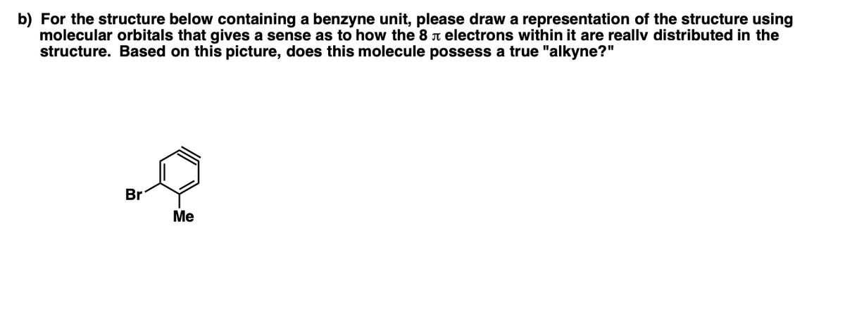 b) For the structure below containing a benzyne unit, please draw a representation of the structure using
molecular orbitals that gives a sense as to how the 8 n electrons within it are reallv distributed in the
structure. Based on this picture, does this molecule possess a true "alkyne?"
Br
Me
