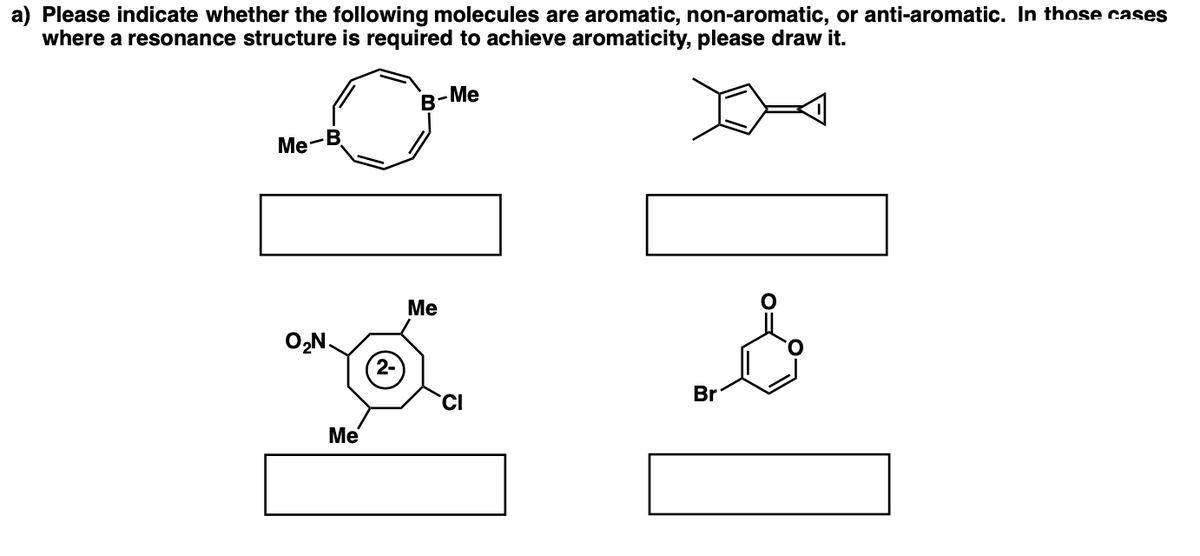 a) Please indicate whether the following molecules are aromatic, non-aromatic, or anti-aromatic. In those cases
where a resonance structure is required to achieve aromaticity, please draw it.
Me
B-
Me
Ме
O,N.
2-
Br
CI
Me
