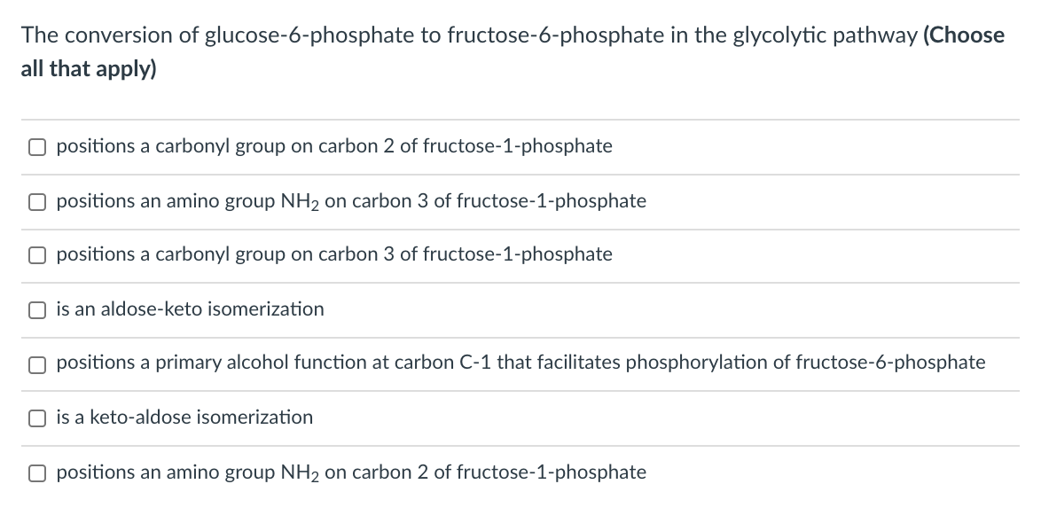 The conversion of glucose-6-phosphate to fructose-6-phosphate in the glycolytic pathway (Choose
all that apply)
O positions a carbonyl group on carbon 2 of fructose-1-phosphate
O positions an amino group NH2 on carbon 3 of fructose-1-phosphate
O positions a carbonyl group on carbon 3 of fructose-1-phosphate
O is an aldose-keto isomerization
O positions a primary alcohol function at carbon C-1 that facilitates phosphorylation of fructose-6-phosphate
O is a keto-aldose isomerization
O positions an amino group NH2 on carbon 2 of fructose-1-phosphate
