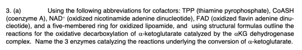 3. (а)
(coenzyme A), NAD+ (oxidized nicotinamide adenine dinucleotide), FAD (oxidized flavin adenine dinu-
cleotide), and a five-membered ring for oxidized lipoamide, and using structural formulas outline the
reactions for the oxidative decarboxylation of a-ketoglutarate catalyzed by the aKG dehydrogenase
complex. Name the 3 enzymes catalyzing the reactions underlying the conversion of a-ketoglutarate.
Using the following abbreviations for cofactors: TPP (thiamine pyrophosphate), COASH
