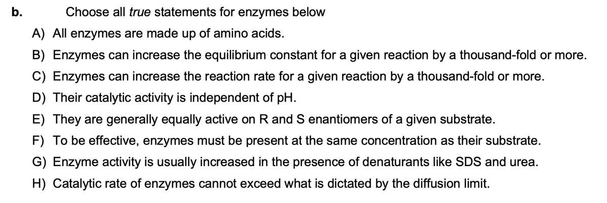 b.
Choose all true statements for enzymes below
A) All enzymes are made up of amino acids.
B) Enzymes can increase the equilibrium constant for a given reaction by a thousand-fold or more.
C) Enzymes can increase the reaction rate for a given reaction by a thousand-fold or more.
D) Their catalytic activity is independent of pH.
E) They are generally equally active on R and S enantiomers of a given substrate.
F) To be effective, enzymes must be present at the same concentration as their substrate.
G) Enzyme activity is usually increased in the presence of denaturants like SDS and urea.
H) Catalytic rate of enzymes cannot exceed what is dictated by the diffusion limit.
