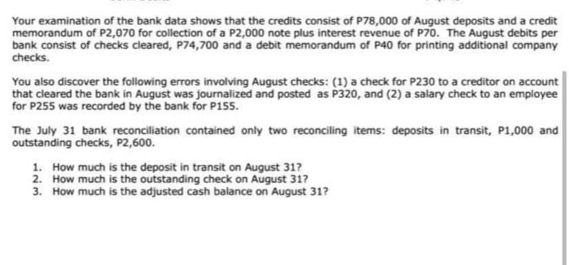 Your examination of the bank data shows that the credits consist of P78,000 of August deposits and a credit
memorandum of P2,070 for collection of a P2,000 note plus interest revenue of P70. The August debits per
bank consist of checks cleared, P74,700 and a debit memorandum of P40 for printing additional company
checks.
You also discover the following errors involving August checks: (1) a check for P230 to a creditor on account
that cleared the bank in August was journalized and posted as P320, and (2) a salary check to an employee
for P255 was recorded by the bank for P155.
The July 31 bank reconciliation contained only two reconciling items: deposits in transit, P1,000 and
outstanding checks, P2,600.
1. How much is the deposit in transit on August 31?
2. How much is the outstanding check on August 31?
3. How much is the adjusted cash balance on August 31?
