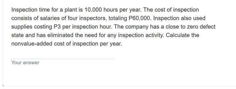 Inspection time for a plant is 10,000 hours per year. The cost of inspection
consists of salaries of four inspectors, totaling P60,000. Inspection also used
supplies costing P3 per inspection hour. The company has a close to zero defect
state and has eliminated the need for any inspection activity. Calculate the
nonvalue-added cost of inspection per year.
Your answer
