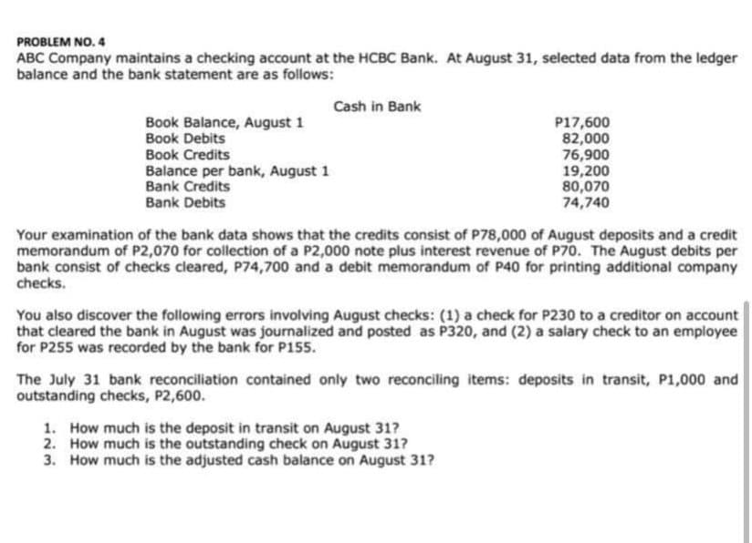 PROBLEM NO. 4
ABC Company maintains a checking account at the HCBC Bank. At August 31, selected data from the ledger
balance and the bank statement are as follows:
Cash in Bank
Book Balance, August 1
Book Debits
Book Credits
Balance per bank, August 1
Bank Credits
Bank Debits
P17,600
82,000
76,900
19,200
80,070
74,740
Your examination of the bank data shows that the credits consist of P78,000 of August deposits and a credit
memorandum of P2,070 for collection of a P2,000 note plus interest revenue of P70. The August debits per
bank consist of checks cleared, P74,700 and a debit memorandum of P40 for printing additional company
checks.
You also discover the following errors involving August checks: (1) a check for P230 to a creditor on account
that cleared the bank in August was journalized and posted as P320, and (2) a salary check to an employee
for P255 was recorded by the bank for P155.
The July 31 bank reconciliation contained only two reconciling items: deposits in transit, P1,000 and
outstanding checks, P2,600.
1. How much is the deposit in transit on August 31?
2. How much is the outstanding check on August 31?
3. How much is the adjusted cash balance on August 31?
