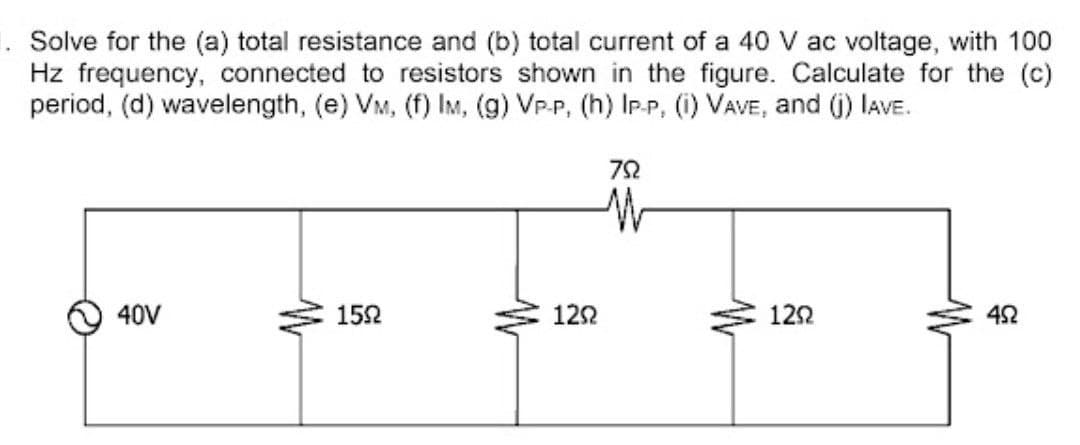 . Solve for the (a) total resistance and (b) total current of a 40 V ac voltage, with 100
Hz frequency, connected to resistors shown in the figure. Calculate for the (c)
period, (d) wavelength, (e) VM, (f) IM, (g) VP-P, (h) IP-P, (i) VAVE, and G) IAVE.
72
40V
152
122
122
