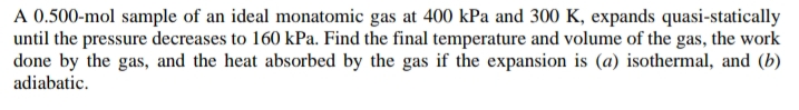 A 0.500-mol sample of an ideal monatomic gas at 400 kPa and 300 K, expands quasi-statically
until the pressure decreases to 160 kPa. Find the final temperature and volume of the gas, the work
done by the gas, and the heat absorbed by the gas if the expansion is (a) isothermal, and (b)
adiabatic.
